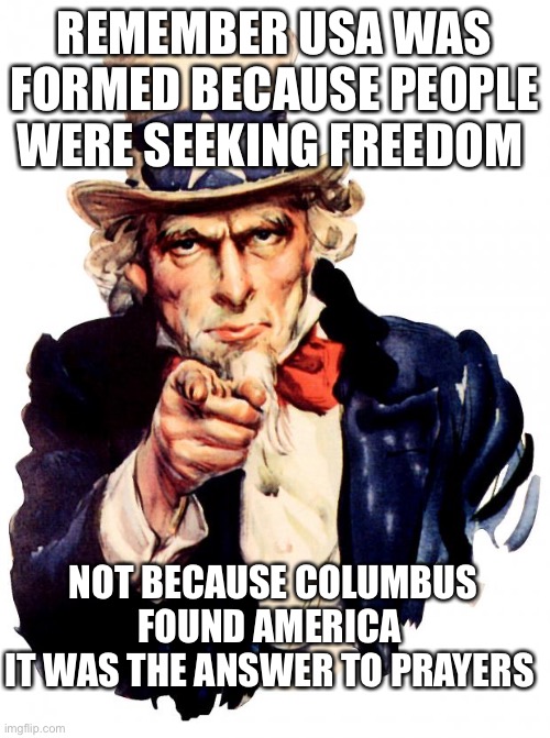 Freedom for a reason | REMEMBER USA WAS FORMED BECAUSE PEOPLE WERE SEEKING FREEDOM; NOT BECAUSE COLUMBUS FOUND AMERICA 
IT WAS THE ANSWER TO PRAYERS | image tagged in memes,uncle sam | made w/ Imgflip meme maker