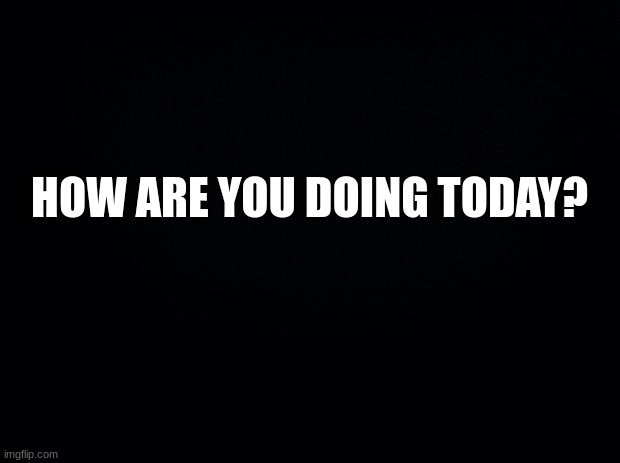 how are you? | HOW ARE YOU DOING TODAY? | image tagged in black background,msmg,memes | made w/ Imgflip meme maker