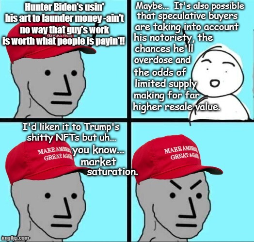 Speculative procurement of art | Maybe...  It's also possible; Hunter Biden's usin' his art to launder money -ain't no way that guy's work is worth what people is payin'!! that speculative buyers; are taking into account; his notoriety, the; chances he'll; overdose and; the odds of; limited supply; making for far; higher resale value. I'd liken it to Trump's shitty NFTs but uh... you know... market; saturation. | image tagged in maga npc an an0nym0us template,politics lol,hunter biden | made w/ Imgflip meme maker