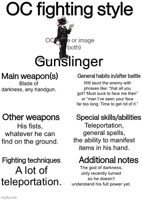 Trend ig | Gunslinger; Blade of darkness, any handgun. Will taunt the enemy with phrases like: “that all you got? Must suck to face me then” or “man I’ve seen your face far too long. Time to get rid of it.”; Teleportation, general spells, the ability to manifest items in his hand. His fists, whatever he can find on the ground. A lot of teleportation. The god of darkness, only recently turned so he doesn’t understand his full power yet. | image tagged in oc fighting style | made w/ Imgflip meme maker