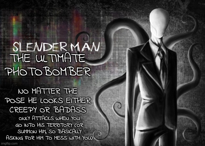 Be like Slenderman. | THE ULTIMATE PHOTOBOMBER; NO MATTER THE POSE HE LOOKS EITHER CREEPY OR BADASS; ONLY ATTACKS WHEN YOU GO INTO HIS TERRITORY (OR SUMMON HIM, SO BASICALLY ASKING FOR HIM TO MESS WITH YOU) | image tagged in slenderman | made w/ Imgflip meme maker