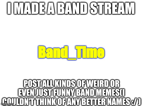 Used my last fun stream post :/ | I MADE A BAND STREAM; Band_Time; POST ALL KINDS OF WEIRD OR EVEN JUST FUNNY BAND MEMES(I COULDN'T THINK OF ANY BETTER NAMES :/ ) | image tagged in new stream,band,band people | made w/ Imgflip meme maker
