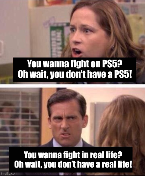 Roast |  You wanna fight on PS5? Oh wait, you don't have a PS5! You wanna fight in real life? Oh wait, you don’t have a real life! | image tagged in pam and michael arguing | made w/ Imgflip meme maker