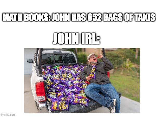 math books and john | MATH BOOKS: JOHN HAS 652 BAGS OF TAKIS; JOHN IRL: | image tagged in math teacher | made w/ Imgflip meme maker
