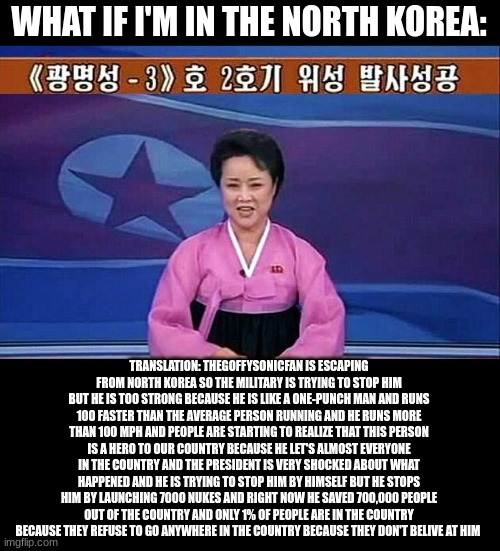 But it's impossible | WHAT IF I'M IN THE NORTH KOREA:; TRANSLATION: THEGOFFYSONICFAN IS ESCAPING FROM NORTH KOREA SO THE MILITARY IS TRYING TO STOP HIM BUT HE IS TOO STRONG BECAUSE HE IS LIKE A ONE-PUNCH MAN AND RUNS 100 FASTER THAN THE AVERAGE PERSON RUNNING AND HE RUNS MORE THAN 100 MPH AND PEOPLE ARE STARTING TO REALIZE THAT THIS PERSON IS A HERO TO OUR COUNTRY BECAUSE HE LET'S ALMOST EVERYONE IN THE COUNTRY AND THE PRESIDENT IS VERY SHOCKED ABOUT WHAT HAPPENED AND HE IS TRYING TO STOP HIM BY HIMSELF BUT HE STOPS HIM BY LAUNCHING 7000 NUKES AND RIGHT NOW HE SAVED 700,000 PEOPLE OUT OF THE COUNTRY AND ONLY 1% OF PEOPLE ARE IN THE COUNTRY BECAUSE THEY REFUSE TO GO ANYWHERE IN THE COUNTRY BECAUSE THEY DON'T BELIEVE AT HIM | image tagged in north korean anchorwoman,meme,very funny,impossible | made w/ Imgflip meme maker