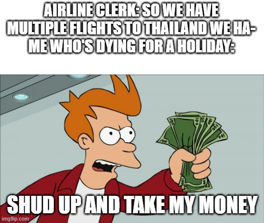 my man needs a holiday | AIRLINE CLERK: SO WE HAVE MULTIPLE FLIGHTS TO THAILAND WE HA-
ME WHO'S DYING FOR A HOLIDAY:; SHUD UP AND TAKE MY MONEY | image tagged in memes,shut up and take my money fry,relatable | made w/ Imgflip meme maker