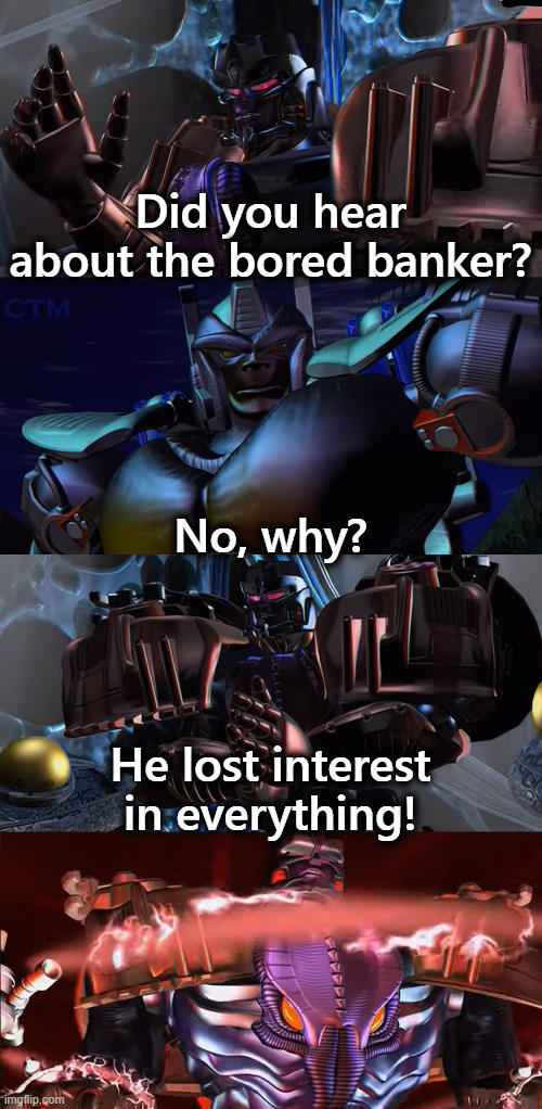 Megatron Dad Joke Beast Wars S2 | Did you hear about the bored banker? No, why? He lost interest in everything! | image tagged in megatron dad joke beast wars s2 | made w/ Imgflip meme maker