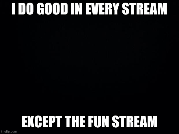 is this only me or what? | I DO GOOD IN EVERY STREAM; EXCEPT THE FUN STREAM | image tagged in black background,memes,msmg | made w/ Imgflip meme maker