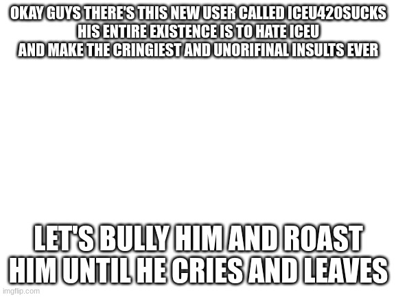 he may be underage but instead of banning him lets have some fun | OKAY GUYS THERE'S THIS NEW USER CALLED ICEU420SUCKS
HIS ENTIRE EXISTENCE IS TO HATE ICEU AND MAKE THE CRINGIEST AND UNORIFINAL INSULTS EVER; LET'S BULLY HIM AND ROAST HIM UNTIL HE CRIES AND LEAVES | image tagged in blank white template | made w/ Imgflip meme maker