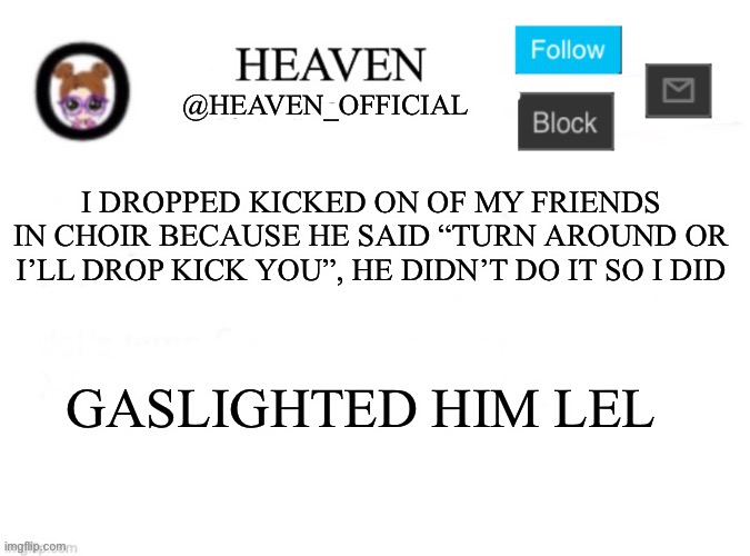 Dew it | I DROPPED KICKED ON OF MY FRIENDS IN CHOIR BECAUSE HE SAID “TURN AROUND OR I’LL DROP KICK YOU”, HE DIDN’T DO IT SO I DID; GASLIGHTED HIM LEL | image tagged in heaven s template | made w/ Imgflip meme maker