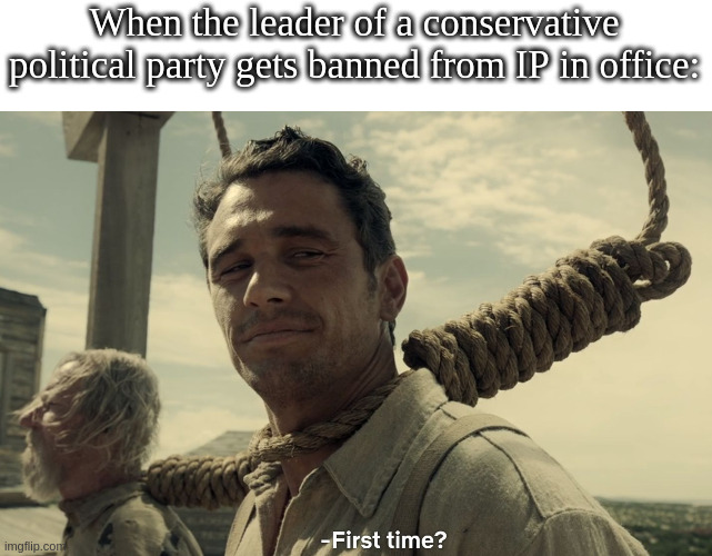 Here we go again! | When the leader of a conservative political party gets banned from IP in office: | image tagged in first time | made w/ Imgflip meme maker