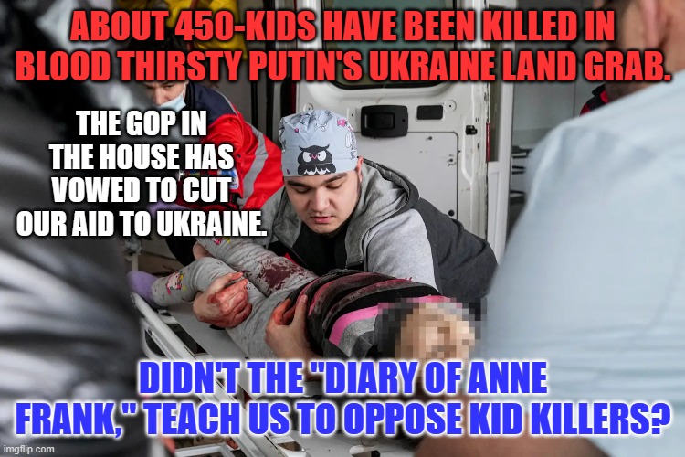 Kremlin Kid Killers are supported over our allies by Republicans. | ABOUT 450-KIDS HAVE BEEN KILLED IN BLOOD THIRSTY PUTIN'S UKRAINE LAND GRAB. THE GOP IN THE HOUSE HAS VOWED TO CUT OUR AID TO UKRAINE. DIDN'T THE "DIARY OF ANNE FRANK," TEACH US TO OPPOSE KID KILLERS? | image tagged in politics | made w/ Imgflip meme maker