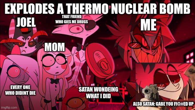 hazbin hotel but i explode a bomb | EXPLODES A THERMO NUCLEAR BOMB; THAT FRIEND WHO GIES ME DRUGS; JOEL; ME; MOM; EVERY ONE WHO DIDINT DIE; SATAN WONDEING WHAT I DID; ALSO SATAN: GABE YOU F!@#ED UP | image tagged in what in the actual hell | made w/ Imgflip meme maker