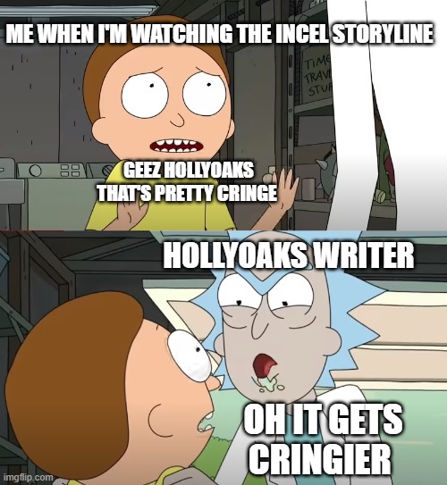 Hollyoaks meme | ME WHEN I'M WATCHING THE INCEL STORYLINE; GEEZ HOLLYOAKS THAT'S PRETTY CRINGE; HOLLYOAKS WRITER; OH IT GETS CRINGIER | image tagged in hollyoaks memes | made w/ Imgflip meme maker