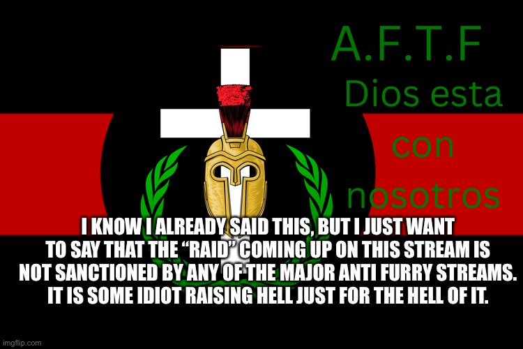 I come in peace | I KNOW I ALREADY SAID THIS, BUT I JUST WANT TO SAY THAT THE “RAID” COMING UP ON THIS STREAM IS NOT SANCTIONED BY ANY OF THE MAJOR ANTI FURRY STREAMS. IT IS SOME IDIOT RAISING HELL JUST FOR THE HELL OF IT. | image tagged in aftf normal | made w/ Imgflip meme maker