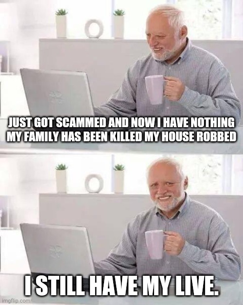 Hide the Pain Harold | JUST GOT SCAMMED AND NOW I HAVE NOTHING MY FAMILY HAS BEEN KILLED MY HOUSE ROBBED; I STILL HAVE MY LIVE. | image tagged in memes,hide the pain harold | made w/ Imgflip meme maker