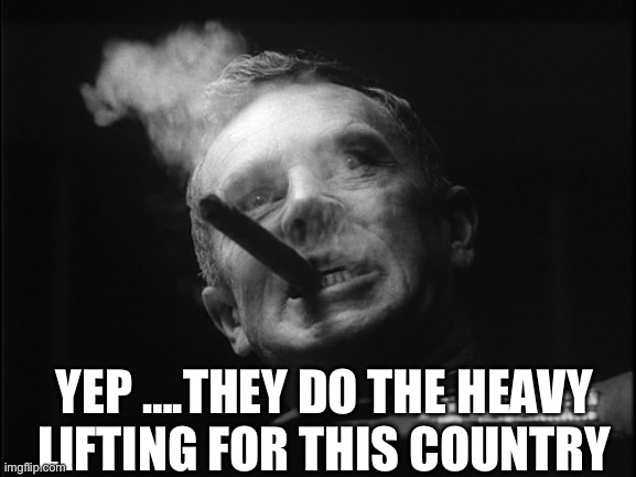 General Ripper (Dr. Strangelove) | YEP ….THEY DO THE HEAVY LIFTING FOR THIS COUNTRY | image tagged in general ripper dr strangelove | made w/ Imgflip meme maker