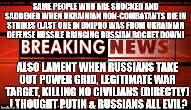 civilians die in donbass from Ukraine artillery too | SAME PEOPLE WHO ARE SHOCKED AND SADDENED WHEN UKRAINIAN NON-COMBATANTS DIE IN STRIKES (LAST ONE IN DNIPRO WAS FROM UKRAINIAN DEFENSE MISSILE BRINGING RUSSIAN ROCKET DOWN); ALSO LAMENT WHEN RUSSIANS TAKE OUT POWER GRID, LEGITIMATE WAR TARGET, KILLING NO CIVILIANS (DIRECTLY)
.I THOUGHT PUTIN & RUSSIANS ALL EVIL? | image tagged in breaking news | made w/ Imgflip meme maker