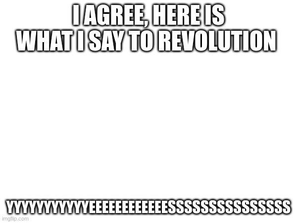 I AGREE, HERE IS WHAT I SAY TO REVOLUTION; YYYYYYYYYYYEEEEEEEEEEEESSSSSSSSSSSSSSS | made w/ Imgflip meme maker