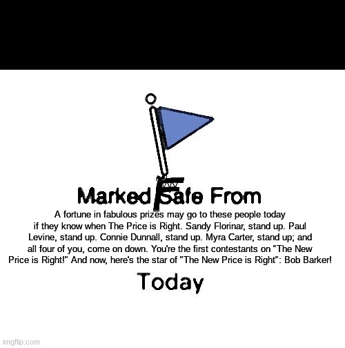 marked fafe from | A fortune in fabulous prizes may go to these people today if they know when The Price is Right. Sandy Florinar, stand up. Paul Levine, stand up. Connie Dunnall, stand up. Myra Carter, stand up; and all four of you, come on down. You're the first contestants on "The New Price is Right!" And now, here's the star of "The New Price is Right": Bob Barker! | image tagged in memes,marked safe from | made w/ Imgflip meme maker