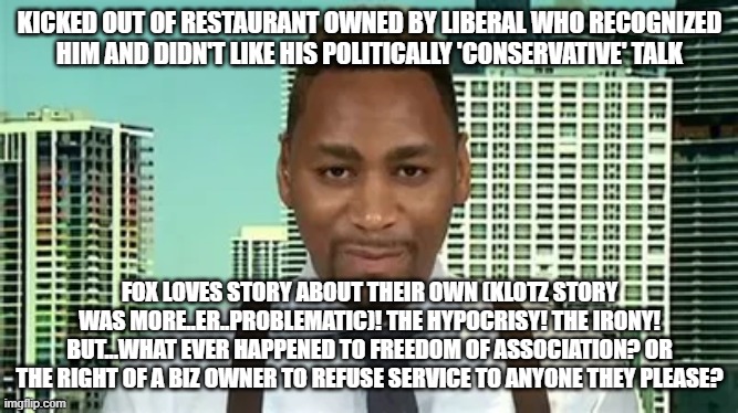 sometimes freedoms clash | KICKED OUT OF RESTAURANT OWNED BY LIBERAL WHO RECOGNIZED HIM AND DIDN'T LIKE HIS POLITICALLY 'CONSERVATIVE' TALK; FOX LOVES STORY ABOUT THEIR OWN (KLOTZ STORY WAS MORE..ER..PROBLEMATIC)! THE HYPOCRISY! THE IRONY! BUT...WHAT EVER HAPPENED TO FREEDOM OF ASSOCIATION? OR THE RIGHT OF A BIZ OWNER TO REFUSE SERVICE TO ANYONE THEY PLEASE? | image tagged in memes,foxnews,giannocaldwell | made w/ Imgflip meme maker