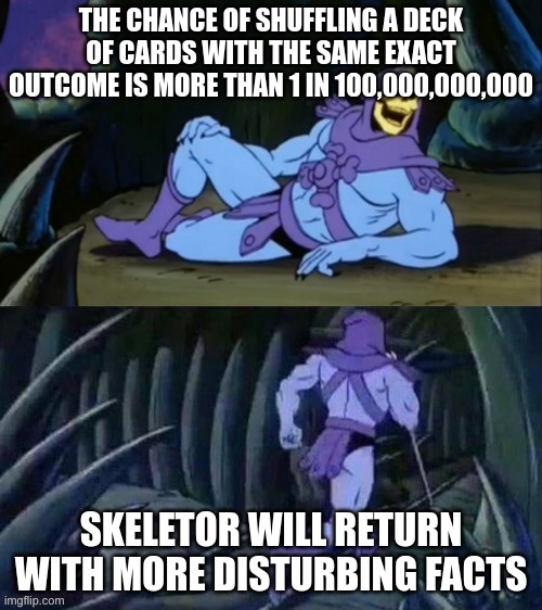 Skeletor disturbing facts | THE CHANCE OF SHUFFLING A DECK OF CARDS WITH THE SAME EXACT OUTCOME IS MORE THAN 1 IN 100,000,000,000; SKELETOR WILL RETURN WITH MORE DISTURBING FACTS | image tagged in skeletor disturbing facts | made w/ Imgflip meme maker