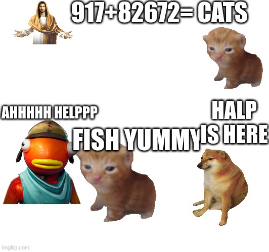 dogs and cats | 917+82672=; CATS; HALP IS HERE; AHHHHH HELPPP; FISH YUMMY | image tagged in fortnite fish,dogs and cats | made w/ Imgflip meme maker