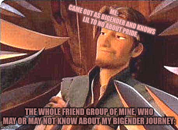 My journey as both genders, a true story | ME:
CAME OUT AS BIGENDER AND KNOWS LIL TO NO ABOUT PRIDE; THE WHOLE FRIEND GROUP OF MINE, WHO MAY OR MAY NOT KNOW ABOUT MY BIGENDER JOURNEY: | image tagged in world against you | made w/ Imgflip meme maker
