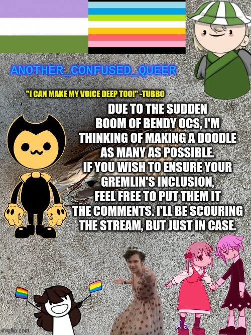 :) | DUE TO THE SUDDEN BOOM OF BENDY OCS, I'M THINKING OF MAKING A DOODLE AS MANY AS POSSIBLE. IF YOU WISH TO ENSURE YOUR GREMLIN'S INCLUSION, FEEL FREE TO PUT THEM IT THE COMMENTS. I'LL BE SCOURING THE STREAM, BUT JUST IN CASE. | made w/ Imgflip meme maker
