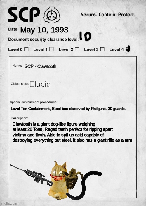 Clawtooth Document papers. *CLASSIFIED* SCP - SECURE, CONTAIN, PROTECT. | May 10, 1993; SCP - Clawtooth; Elucid; Level Ten Containment, Steel box observed by Railguns. 30 guards. Clawtooth is a giant dog-like figure weighing at least 20 Tons, Raged teeth perfect for ripping apart victims and flesh. Able to spit up acid capable of destroying everything but steel. It also has a giant rifle as a arm | image tagged in scp document | made w/ Imgflip meme maker