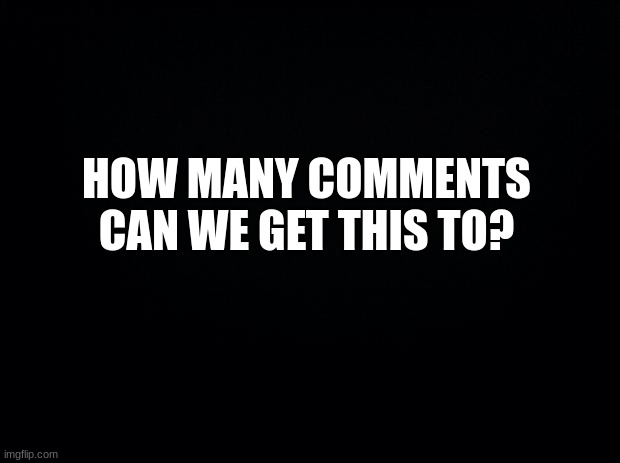 comment | HOW MANY COMMENTS CAN WE GET THIS TO? | image tagged in black background,msmg | made w/ Imgflip meme maker