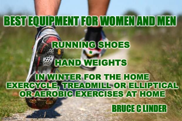 The best running equipment | BEST EQUIPMENT FOR WOMEN AND MEN; RUNNING SHOES
*
HAND WEIGHTS; IN WINTER FOR THE HOME
EXERCYCLE, TREADMILL OR ELLIPTICAL
OR AEROBIC EXERCISES AT HOME; BRUCE C LINDER | image tagged in running shoes,hand weights,exercycle,treadmill,elliptical | made w/ Imgflip meme maker