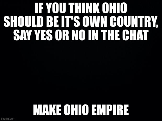 Black background | IF YOU THINK OHIO SHOULD BE IT'S OWN COUNTRY, SAY YES OR NO IN THE CHAT; MAKE OHIO EMPIRE | image tagged in black background | made w/ Imgflip meme maker