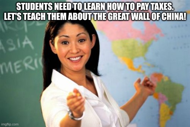 When in the world are we gonna use this??? | STUDENTS NEED TO LEARN HOW TO PAY TAXES.
LET'S TEACH THEM ABOUT THE GREAT WALL OF CHINA! | image tagged in memes,unhelpful high school teacher | made w/ Imgflip meme maker