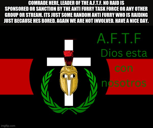 Even though conan told you guys I just want to double check | COMRADE HERE, LEADER OF THE A.F.T.F. NO RAID IS SPONSORED OR SANCTION BY THE ANTI FURRY TASK FORCE OR ANY OTHER GROUP OR STREAM. ITS JUST SOME RANDOM ANTI FURRY WHO IS RAIDING JUST BECAUSE HES BORED. AGAIN WE ARE NOT INVOLVED. HAVE A NICE DAY. | image tagged in aftf normal | made w/ Imgflip meme maker