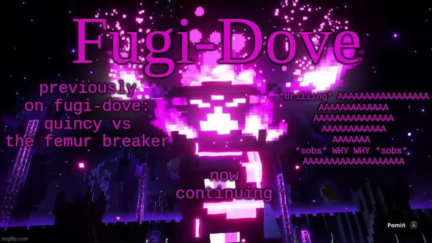 FDAT 6 | previously on fugi-dove: quincy vs the femur breaker; *drilling* AAAAAAAAAAAAAAAAA
AAAAAAAAAAAAA
AAAAAAAAAAAAAAA
AAAAAAAAAAAA
AAAAAAA 
*sobs* WHY WHY *sobs* 
AAAAAAAAAAAAAAAAAAA; now continuing | image tagged in fdat 6 | made w/ Imgflip meme maker