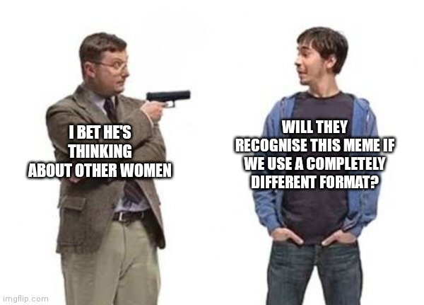 What | WILL THEY RECOGNISE THIS MEME IF WE USE A COMPLETELY DIFFERENT FORMAT? I BET HE'S THINKING ABOUT OTHER WOMEN | image tagged in confused confusing confusion | made w/ Imgflip meme maker