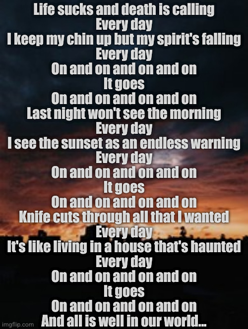 Worm | Life sucks and death is calling
Every day
I keep my chin up but my spirit's falling
Every day
On and on and on and on
It goes
On and on and on and on
Last night won't see the morning
Every day
I see the sunset as an endless warning
Every day
On and on and on and on
It goes
On and on and on and on
Knife cuts through all that I wanted
Every day
It's like living in a house that's haunted
Every day
On and on and on and on
It goes
On and on and on and on
And all is well in our world... | image tagged in ministry | made w/ Imgflip meme maker