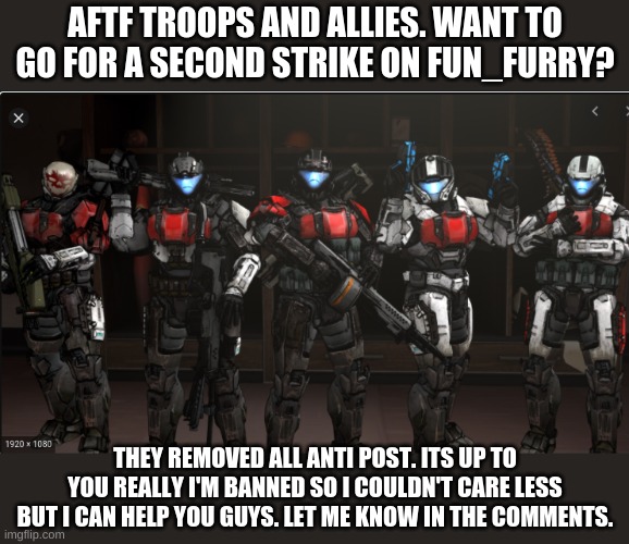 Theres "horny" furries in that stream so we can wipe em' | AFTF TROOPS AND ALLIES. WANT TO GO FOR A SECOND STRIKE ON FUN_FURRY? THEY REMOVED ALL ANTI POST. ITS UP TO YOU REALLY I'M BANNED SO I COULDN'T CARE LESS BUT I CAN HELP YOU GUYS. LET ME KNOW IN THE COMMENTS. | image tagged in halo,aftf,raid | made w/ Imgflip meme maker