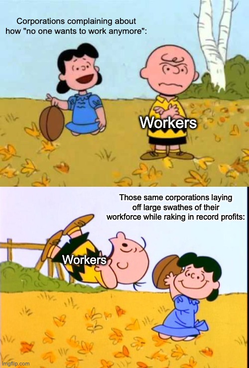 Capitalism is a rigged system. | Corporations complaining about how "no one wants to work anymore":; Workers; Those same corporations laying off large swathes of their workforce while raking in record profits:; Workers | image tagged in lucy football and charlie brown,charlie brown football,capitalism,working class,billionaire,amazon | made w/ Imgflip meme maker