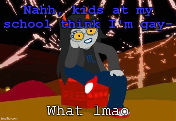 ... | Nahh, kids at my school think I'm gay-; What lmao | image tagged in vriska- no please tell me more | made w/ Imgflip meme maker