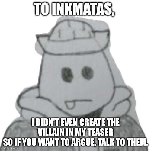 yes | TO INKMATAS, I DIDN'T EVEN CREATE THE VILLAIN IN MY TEASER
SO IF YOU WANT TO ARGUE, TALK TO THEM. | image tagged in eggyhead 2 | made w/ Imgflip meme maker