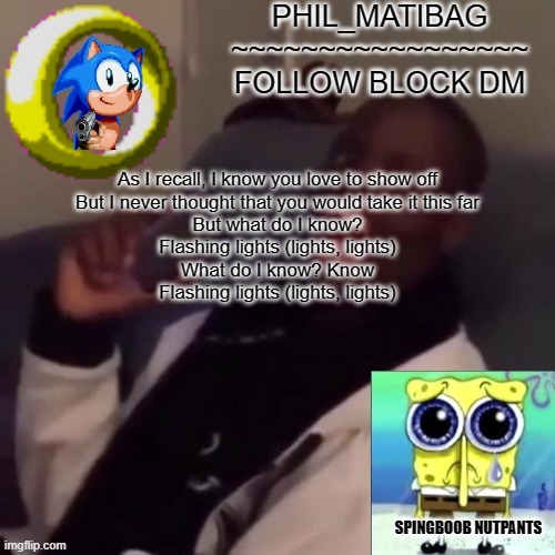 Phil_matibag announcement | As I recall, I know you love to show off
But I never thought that you would take it this far
But what do I know?
Flashing lights (lights, lights)
What do I know? Know
Flashing lights (lights, lights) | image tagged in phil_matibag announcement | made w/ Imgflip meme maker