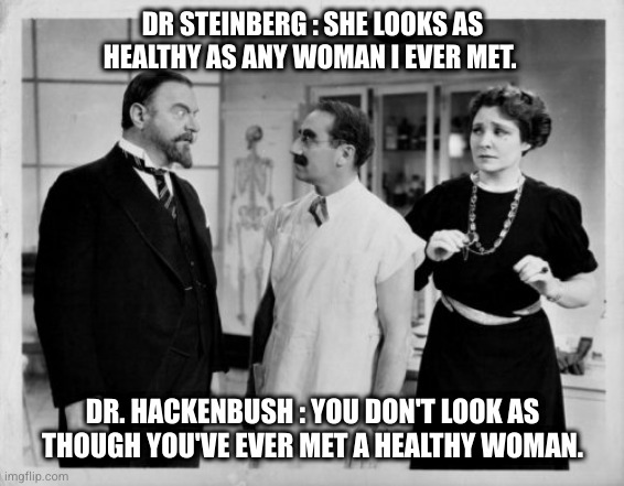 Groucho Marx | DR STEINBERG : SHE LOOKS AS HEALTHY AS ANY WOMAN I EVER MET. DR. HACKENBUSH : YOU DON'T LOOK AS THOUGH YOU'VE EVER MET A HEALTHY WOMAN. | image tagged in groucho marx,marx,brothers,comedy,funny | made w/ Imgflip meme maker