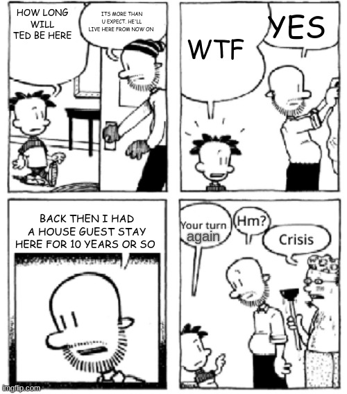 crisis... | ITS MORE THAN U EXPECT. HE'LL LIVE HERE FROM NOW ON; HOW LONG WILL TED BE HERE; YES; WTF; BACK THEN I HAD A HOUSE GUEST STAY HERE FOR 10 YEARS OR SO; again | image tagged in your turn big nate | made w/ Imgflip meme maker