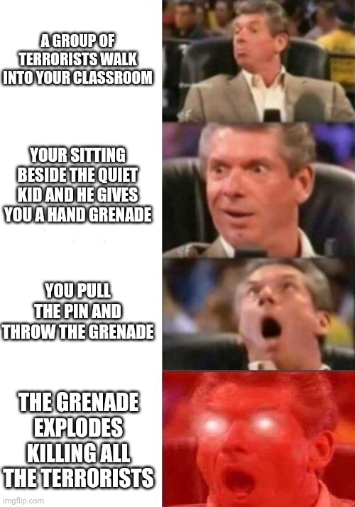 Mr. McMahon reaction | A GROUP OF TERRORISTS WALK INTO YOUR CLASSROOM; YOUR SITTING BESIDE THE QUIET KID AND HE GIVES YOU A HAND GRENADE; YOU PULL THE PIN AND THROW THE GRENADE; THE GRENADE EXPLODES KILLING ALL THE TERRORISTS | image tagged in mr mcmahon reaction | made w/ Imgflip meme maker