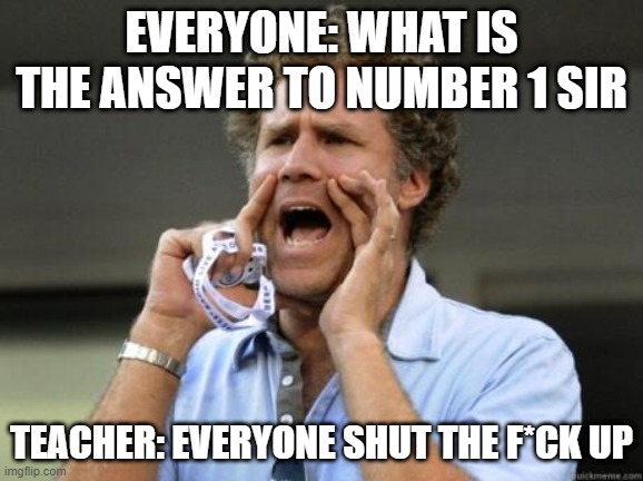 me for no reason | EVERYONE: WHAT IS THE ANSWER TO NUMBER 1 SIR; TEACHER: EVERYONE SHUT THE F*CK UP | image tagged in yelling | made w/ Imgflip meme maker
