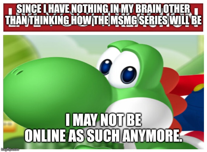 Live Yoshi Reaction | SINCE I HAVE NOTHING IN MY BRAIN OTHER THAN THINKING HOW THE MSMG SERIES WILL BE; I MAY NOT BE ONLINE AS SUCH ANYMORE. | image tagged in live yoshi reaction | made w/ Imgflip meme maker