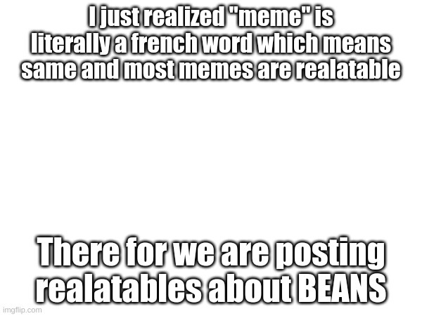 WHAT?? |  I just realized "meme" is literally a french word which means same and most memes are realatable; There for we are posting realatables about BEANS | image tagged in realatable,memes,funny memes | made w/ Imgflip meme maker