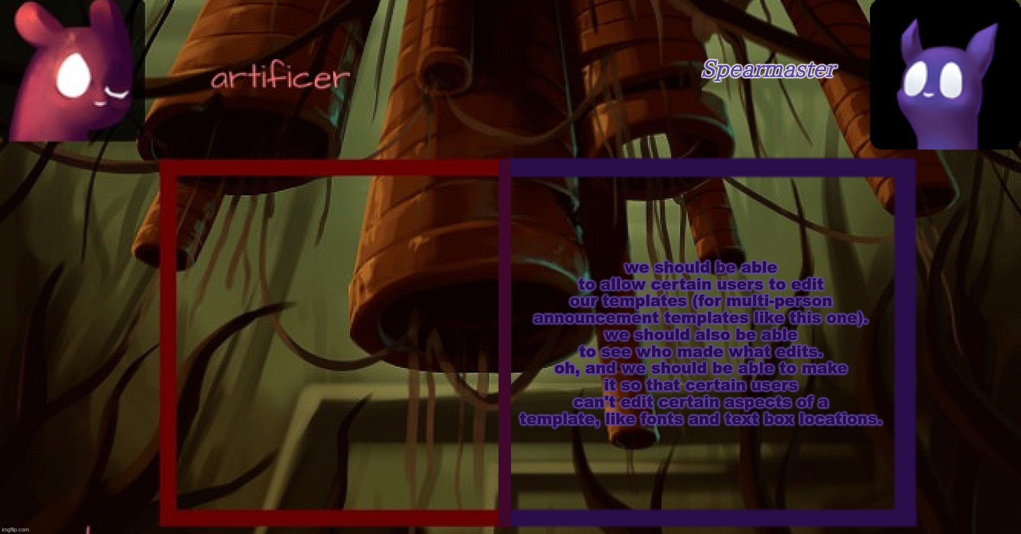 Artificer and spearmaster temp | we should be able to allow certain users to edit our templates (for multi-person announcement templates like this one).
we should also be able to see who made what edits.
oh, and we should be able to make it so that certain users can't edit certain aspects of a template, like fonts and text box locations. | image tagged in artificer and spearmaster temp | made w/ Imgflip meme maker